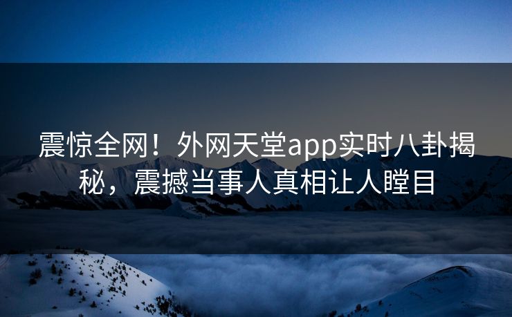 震惊全网！外网天堂app实时八卦揭秘，震撼当事人真相让人瞠目