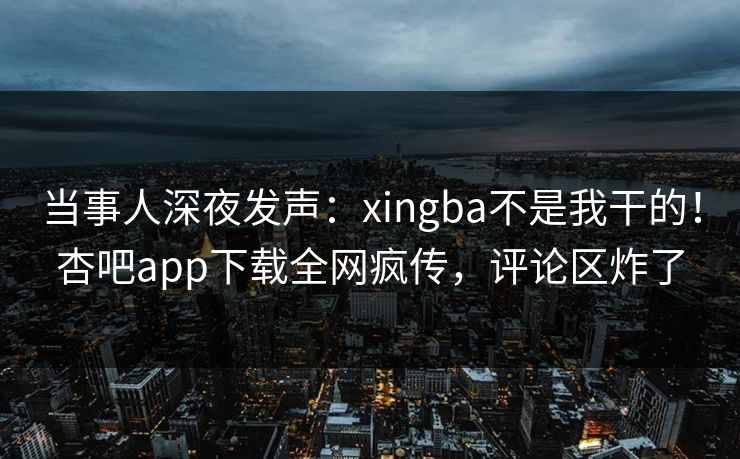 当事人深夜发声：xingba不是我干的！杏吧app下载全网疯传，评论区炸了