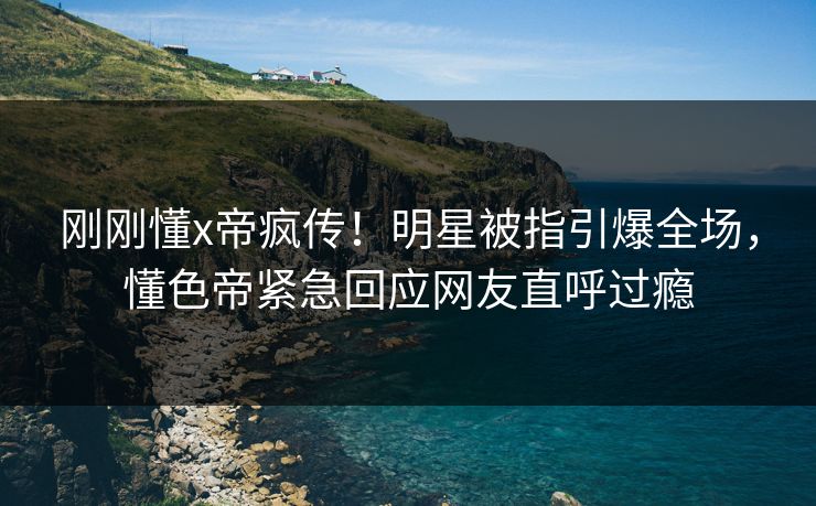 刚刚懂x帝疯传！明星被指引爆全场，懂色帝紧急回应网友直呼过瘾