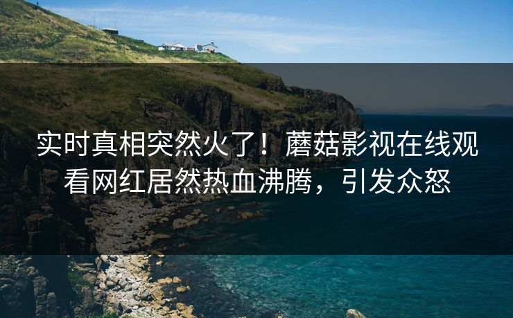 实时真相突然火了！蘑菇影视在线观看网红居然热血沸腾，引发众怒