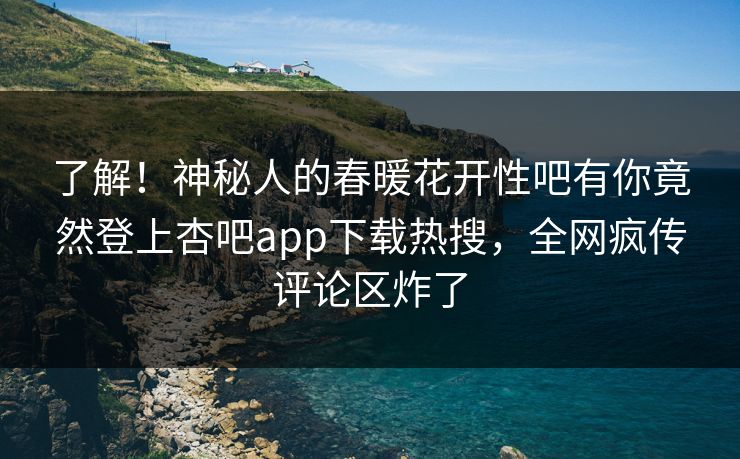 了解！神秘人的春暖花开性吧有你竟然登上杏吧app下载热搜，全网疯传评论区炸了