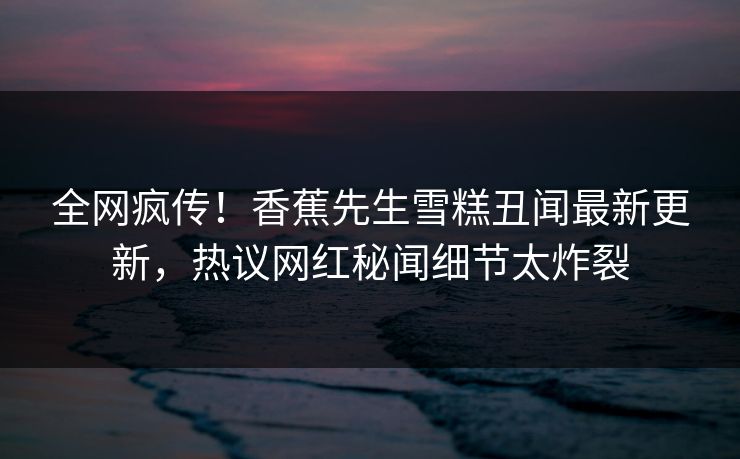 全网疯传！香蕉先生雪糕丑闻最新更新，热议网红秘闻细节太炸裂