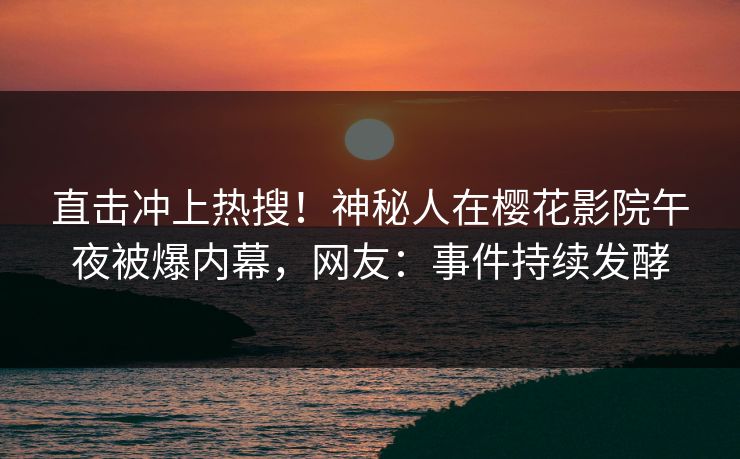 直击冲上热搜！神秘人在樱花影院午夜被爆内幕，网友：事件持续发酵