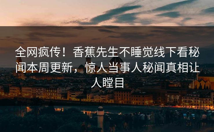 全网疯传！香蕉先生不睡觉线下看秘闻本周更新，惊人当事人秘闻真相让人瞠目