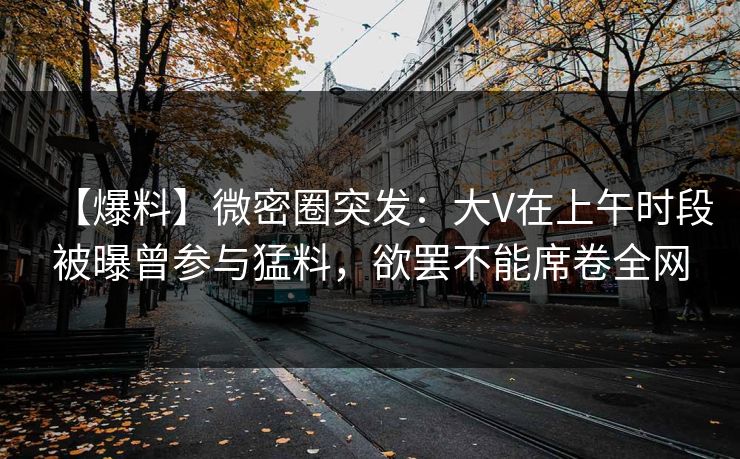 【爆料】微密圈突发：大V在上午时段被曝曾参与猛料，欲罢不能席卷全网