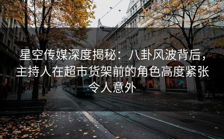 星空传媒深度揭秘：八卦风波背后，主持人在超市货架前的角色高度紧张令人意外