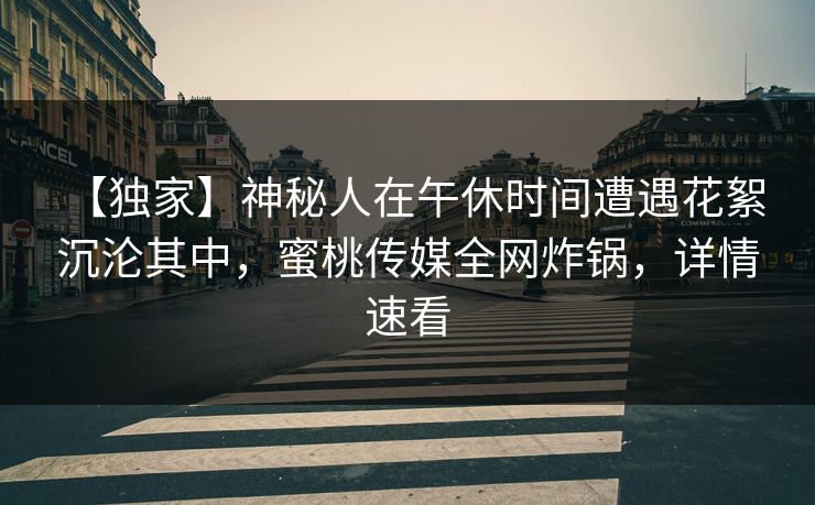 【独家】神秘人在午休时间遭遇花絮 沉沦其中,蜜桃传媒全网炸锅,详情速看 【独家】神秘人在午休时间遭遇花絮 沉沦其中,蜜桃传媒全网炸锅,详情速看