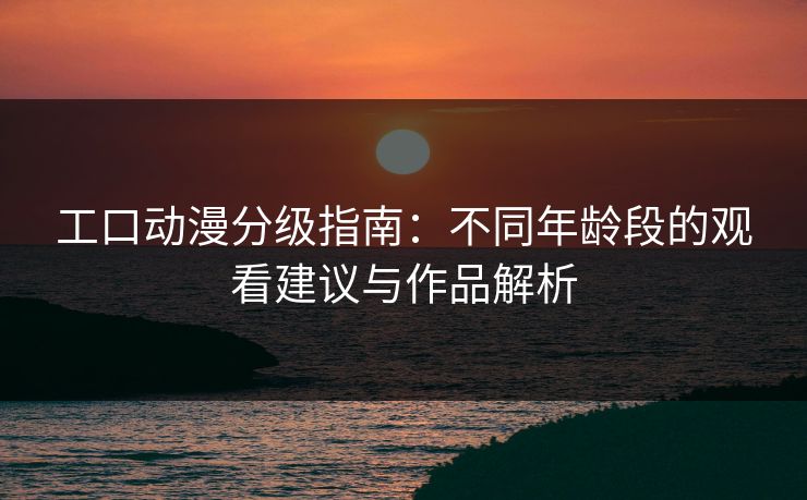 工口动漫分级指南：不同年龄段的观看建议与作品解析