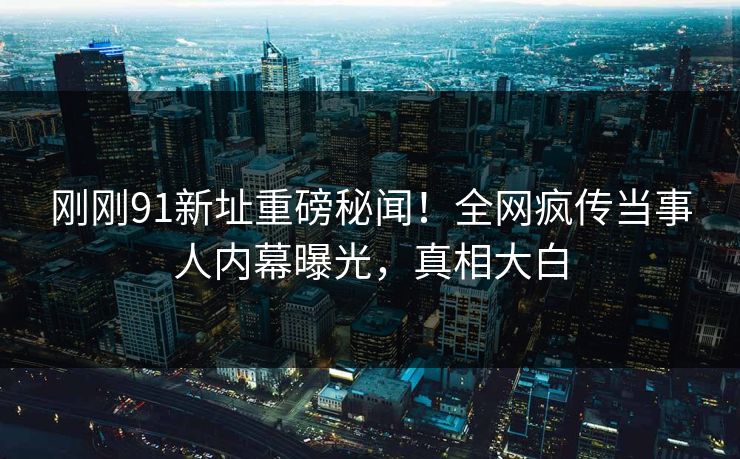 刚刚91新址重磅秘闻！全网疯传当事人内幕曝光，真相大白