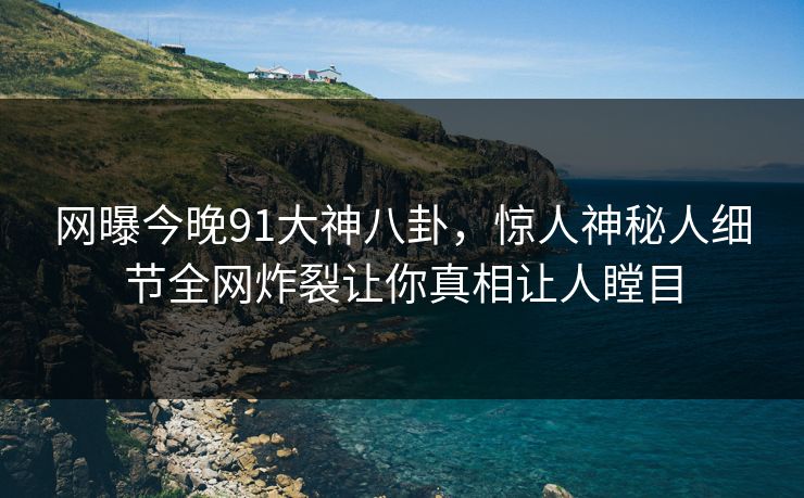 网曝今晚91大神八卦,惊人神秘人细节全网炸裂让你真相让人瞠目