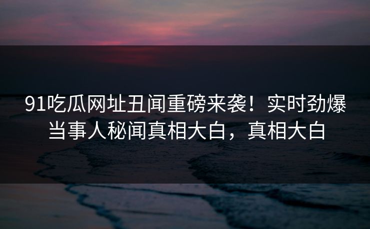 91吃瓜网址丑闻重磅来袭！实时劲爆当事人秘闻真相大白，真相大白
