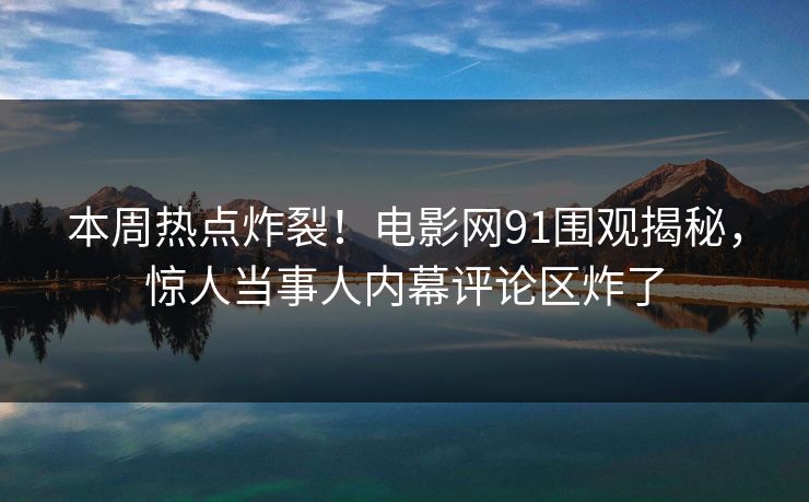 本周热点炸裂！电影网91围观揭秘，惊人当事人内幕评论区炸了