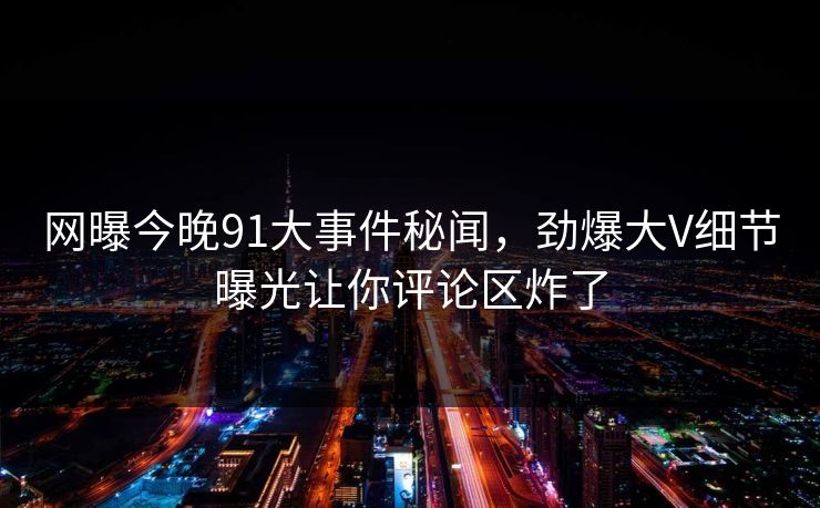 网曝今晚91大事件秘闻，劲爆大V细节曝光让你评论区炸了
