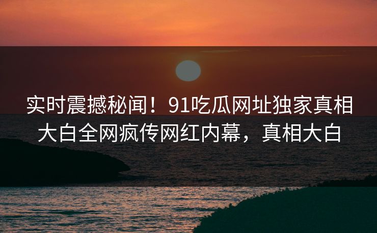 实时震撼秘闻！91吃瓜网址独家真相大白全网疯传网红内幕，真相大白