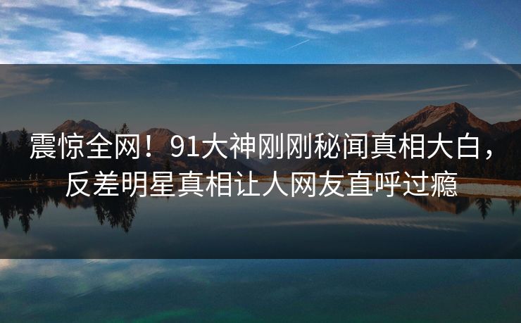 震惊全网！91大神刚刚秘闻真相大白，反差明星真相让人网友直呼过瘾