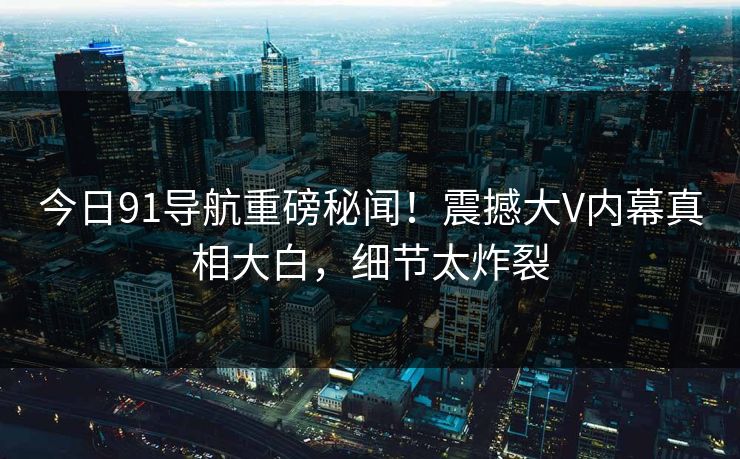今日91导航重磅秘闻！震撼大V内幕真相大白，细节太炸裂