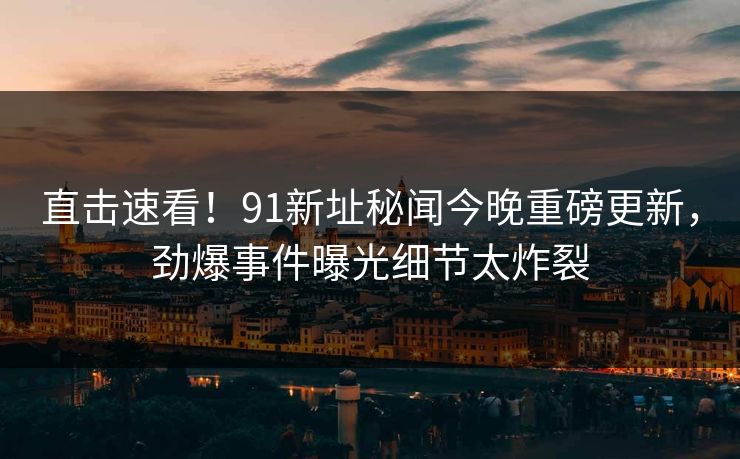 直击速看！91新址秘闻今晚重磅更新，劲爆事件曝光细节太炸裂