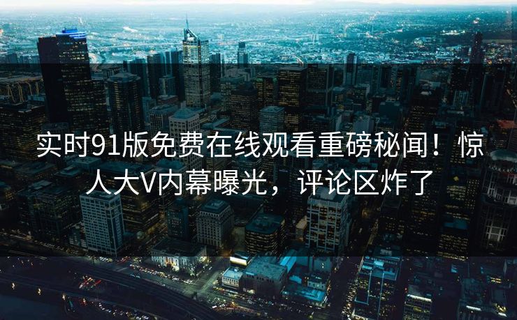 实时91版免费在线观看重磅秘闻!惊人大V内幕曝光,评论区炸了
