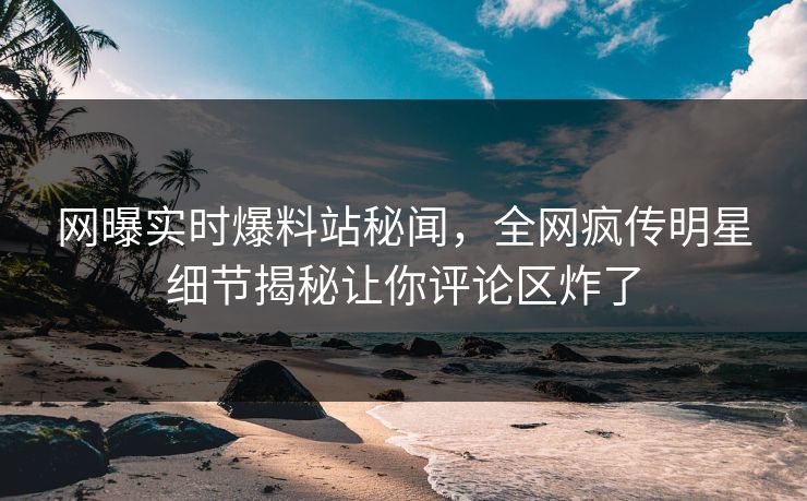 网曝实时爆料站秘闻,全网疯传明星细节揭秘让你评论区炸了