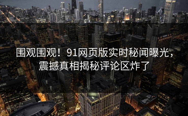 围观围观！91网页版实时秘闻曝光，震撼真相揭秘评论区炸了