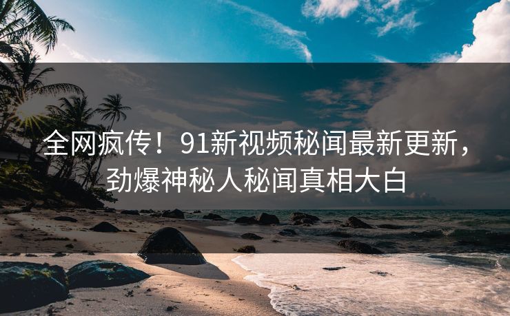 全网疯传!91新视频秘闻最新更新,劲爆神秘人秘闻真相大白