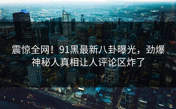震惊全网!91黑最新八卦曝光,劲爆神秘人真相让人评论区炸了