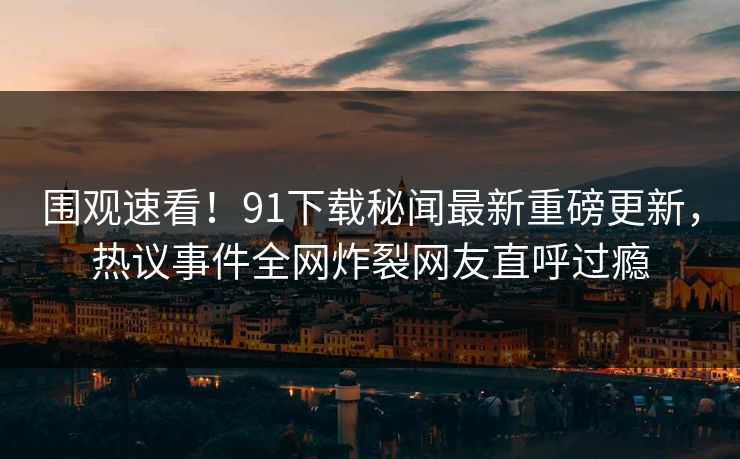 围观速看!91下载秘闻最新重磅更新,热议事件全网炸裂网友直呼过瘾