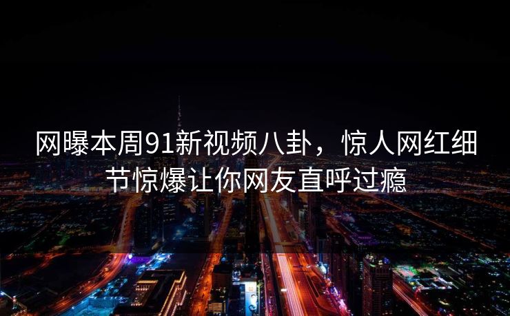 网曝本周91新视频八卦，惊人网红细节惊爆让你网友直呼过瘾
