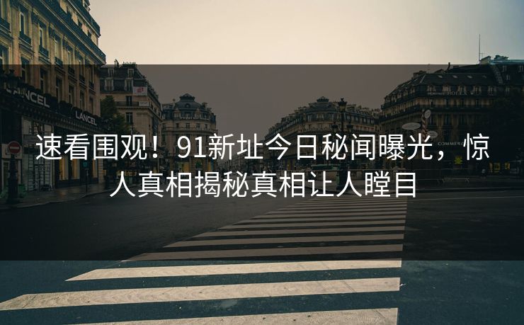 速看围观！91新址今日秘闻曝光，惊人真相揭秘真相让人瞠目