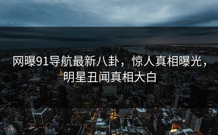 网曝91导航最新八卦，惊人真相曝光，明星丑闻真相大白