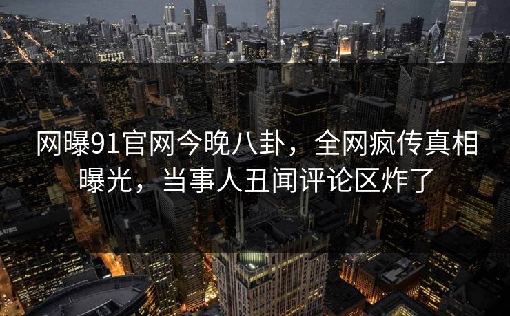 网曝91官网今晚八卦，全网疯传真相曝光，当事人丑闻评论区炸了