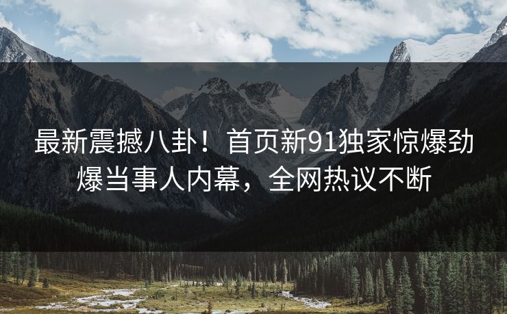 最新震撼八卦！首页新91独家惊爆劲爆当事人内幕，全网热议不断