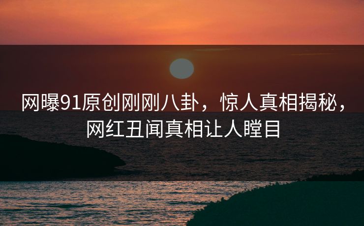 网曝91原创刚刚八卦，惊人真相揭秘，网红丑闻真相让人瞠目