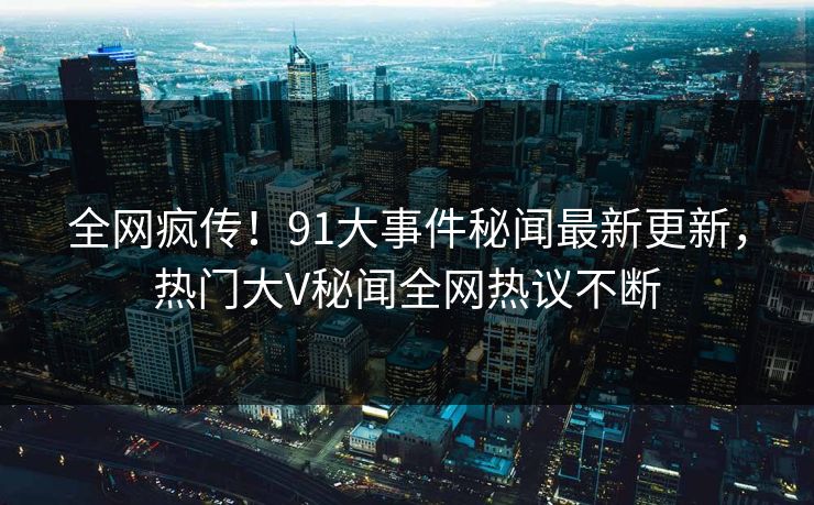 全网疯传！91大事件秘闻最新更新，热门大V秘闻全网热议不断