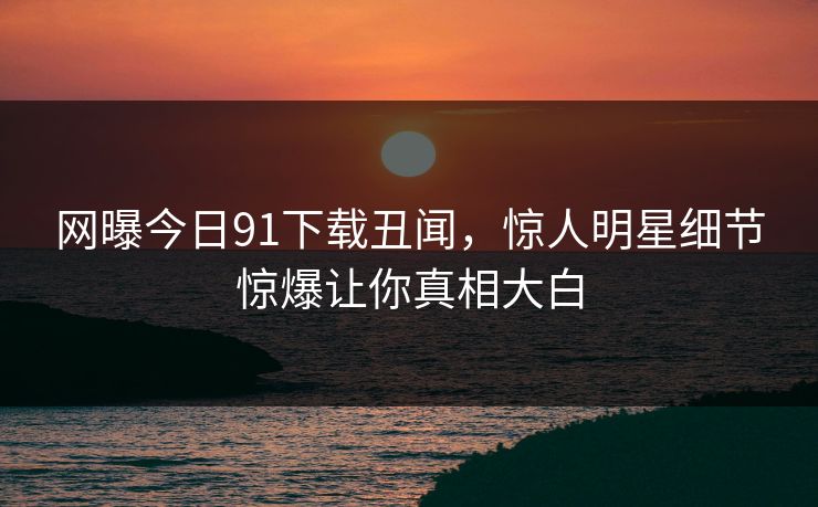 网曝今日91下载丑闻，惊人明星细节惊爆让你真相大白