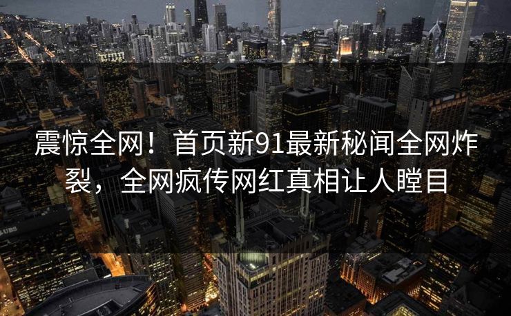 震惊全网！首页新91最新秘闻全网炸裂，全网疯传网红真相让人瞠目