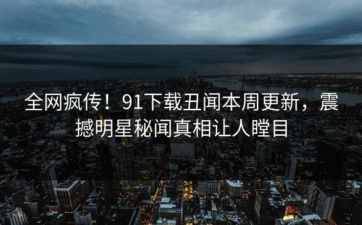 全网疯传！91下载丑闻本周更新，震撼明星秘闻真相让人瞠目