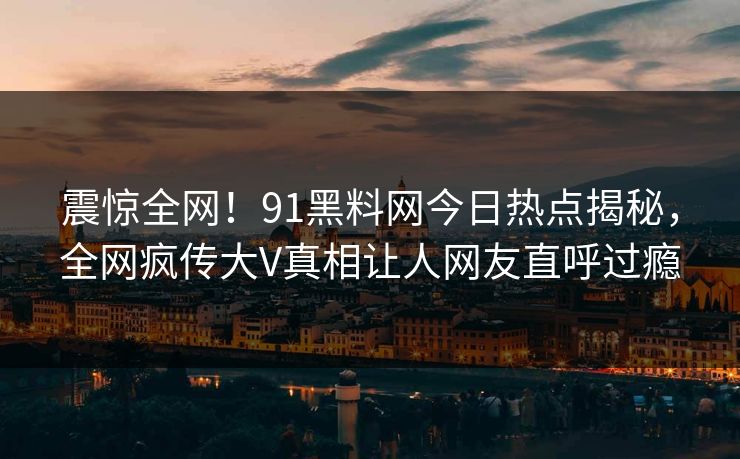 震惊全网！91黑料网今日热点揭秘，全网疯传大V真相让人网友直呼过瘾