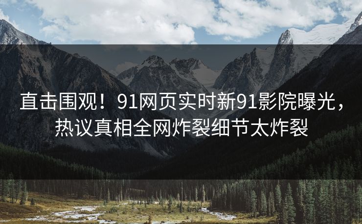 直击围观！91网页实时新91影院曝光，热议真相全网炸裂细节太炸裂