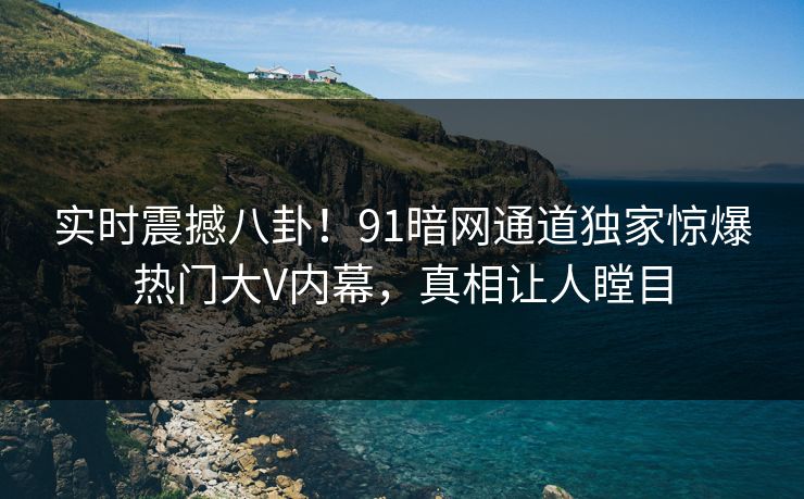 实时震撼八卦！91暗网通道独家惊爆热门大V内幕，真相让人瞠目