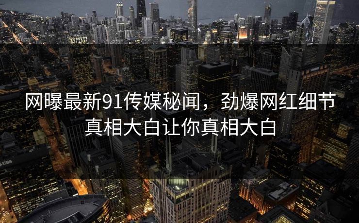 网曝最新91传媒秘闻，劲爆网红细节真相大白让你真相大白