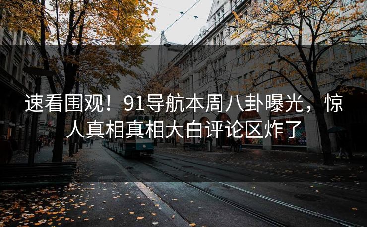速看围观！91导航本周八卦曝光，惊人真相真相大白评论区炸了