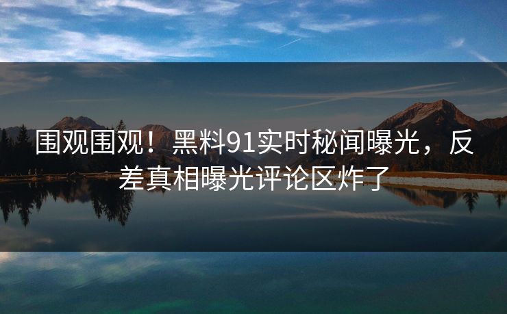 围观围观！黑料91实时秘闻曝光，反差真相曝光评论区炸了