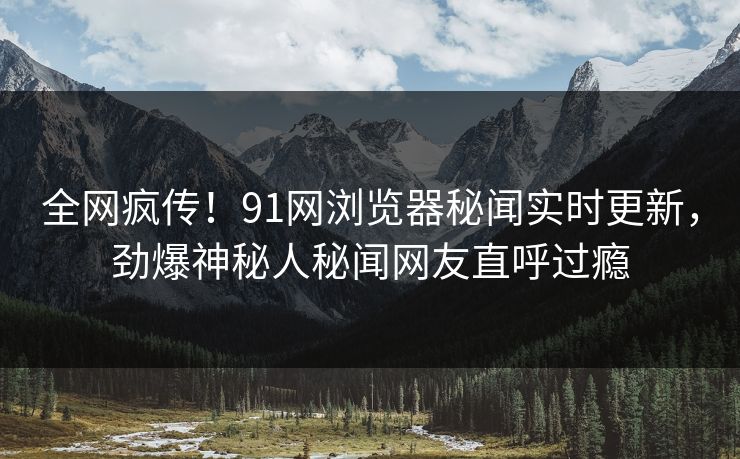 全网疯传！91网浏览器秘闻实时更新，劲爆神秘人秘闻网友直呼过瘾