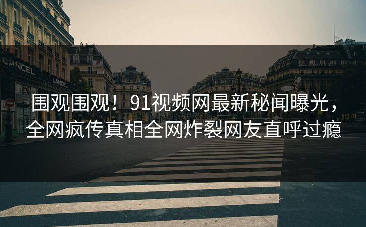 围观围观！91视频网最新秘闻曝光，全网疯传真相全网炸裂网友直呼过瘾