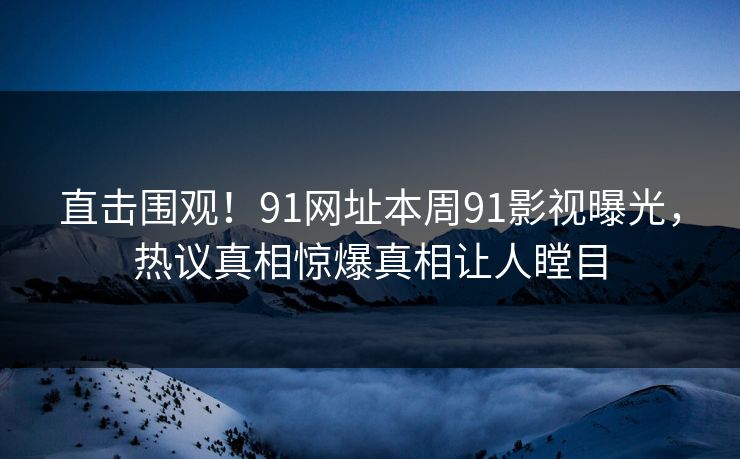 直击围观！91网址本周91影视曝光，热议真相惊爆真相让人瞠目