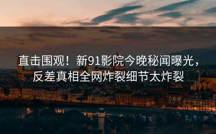 直击围观！新91影院今晚秘闻曝光，反差真相全网炸裂细节太炸裂