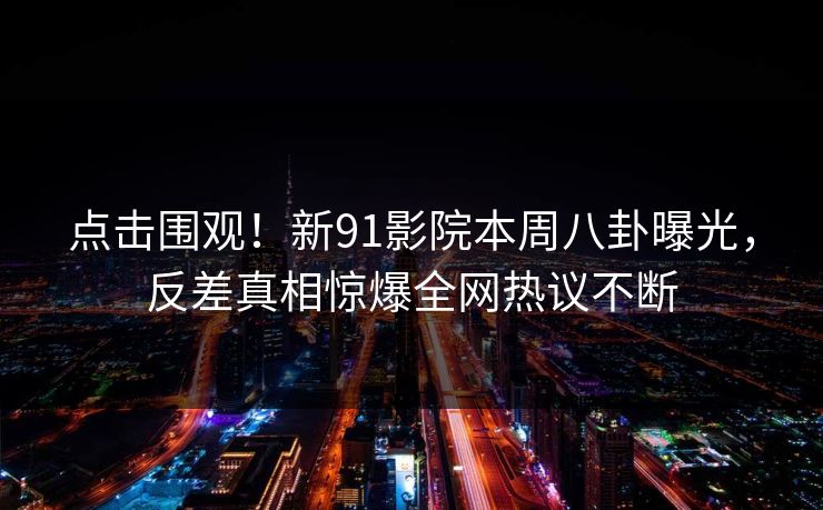 点击围观！新91影院本周八卦曝光，反差真相惊爆全网热议不断
