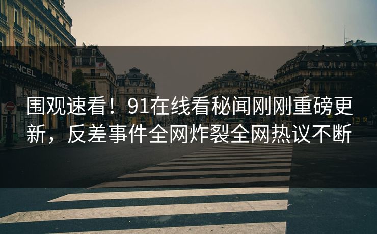 围观速看！91在线看秘闻刚刚重磅更新，反差事件全网炸裂全网热议不断