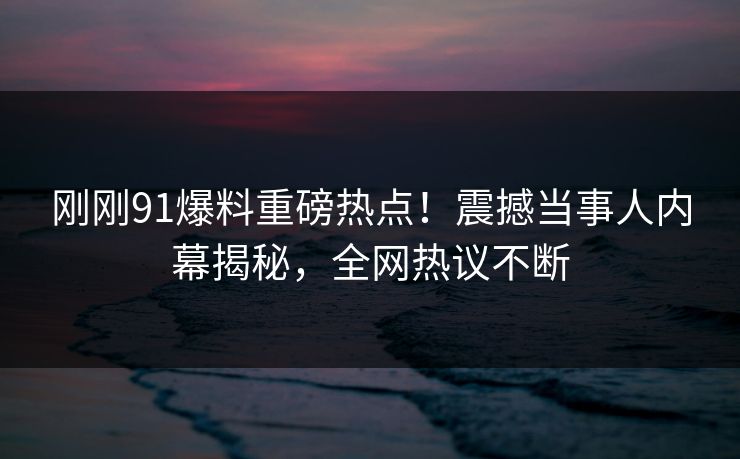 刚刚91爆料重磅热点！震撼当事人内幕揭秘，全网热议不断